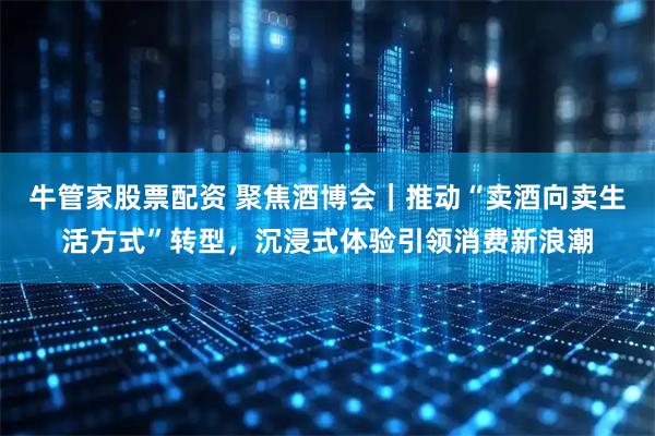 牛管家股票配资 聚焦酒博会｜推动“卖酒向卖生活方式”转型，沉浸式体验引领消费新浪潮