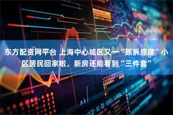 东方配资网平台 上海中心城区又一“原拆原建”小区居民回家啦，新房还能看到“三件套”