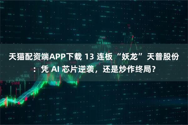 天猫配资端APP下载 13 连板 “妖龙” 天普股份：凭 AI 芯片逆袭，还是炒作终局？