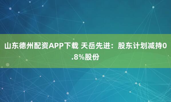 山东德州配资APP下载 天岳先进：股东计划减持0.8%股份