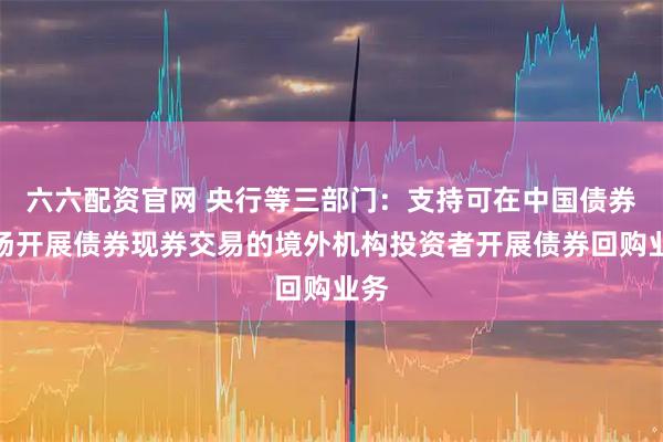 六六配资官网 央行等三部门：支持可在中国债券市场开展债券现券交易的境外机构投资者开展债券回购业务