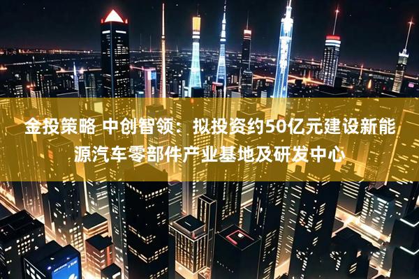 金投策略 中创智领：拟投资约50亿元建设新能源汽车零部件产业基地及研发中心