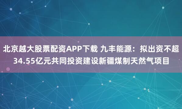 北京越大股票配资APP下载 九丰能源：拟出资不超34.55亿元共同投资建设新疆煤制天然气项目