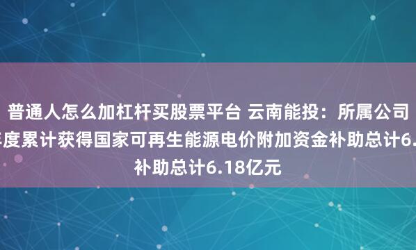 普通人怎么加杠杆买股票平台 云南能投：所属公司2025年度累计获得国家可再生能源电价附加资金补助总计6.18亿元
