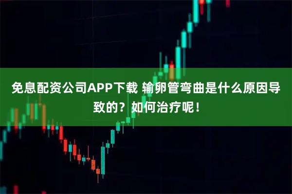 免息配资公司APP下载 输卵管弯曲是什么原因导致的？如何治疗呢！