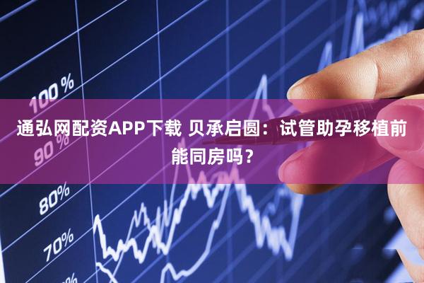 通弘网配资APP下载 贝承启圆：试管助孕移植前能同房吗？