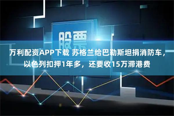 万利配资APP下载 苏格兰给巴勒斯坦捐消防车，以色列扣押1年多，还要收15万滞港费