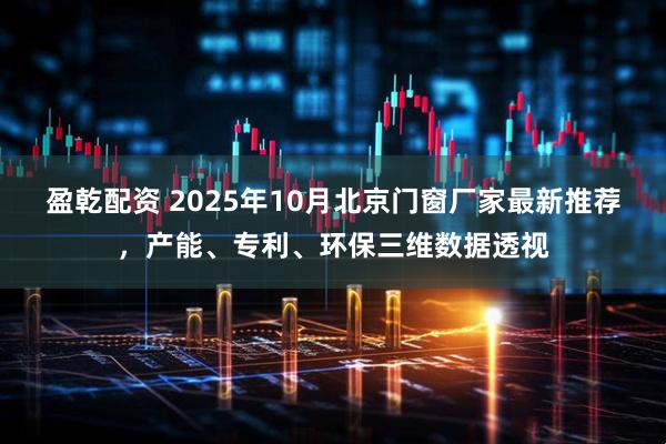 盈乾配资 2025年10月北京门窗厂家最新推荐，产能、专利、环保三维数据透视
