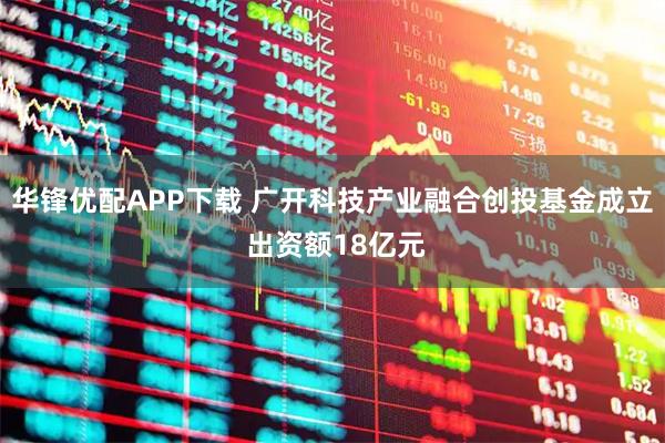 华锋优配APP下载 广开科技产业融合创投基金成立 出资额18亿元