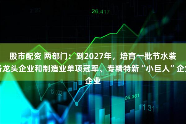 股市配资 两部门：到2027年，培育一批节水装备龙头企业和制造业单项冠军、专精特新“小巨人”企业