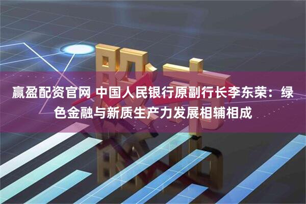 赢盈配资官网 中国人民银行原副行长李东荣：绿色金融与新质生产力发展相辅相成