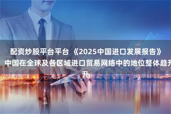 配资炒股平台平台 《2025中国进口发展报告》：中国在全球及各区域进口贸易网络中的地位整体趋升