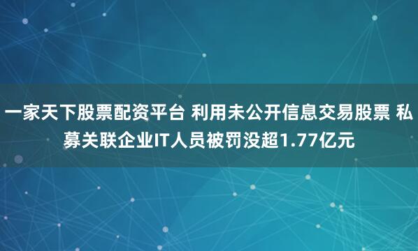 一家天下股票配资平台 利用未公开信息交易股票 私募关联企业IT人员被罚没超1.77亿元