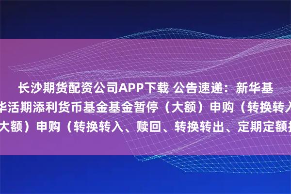 长沙期货配资公司APP下载 公告速递:新华基金管理股份有限公司新华活期添利货币基金基金暂停(大额)申购(转换转入、赎回、转换转出、定期定额投资)