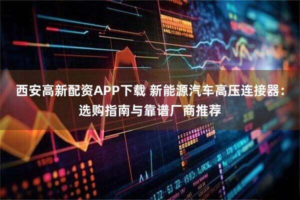 西安高新配资APP下载 新能源汽车高压连接器：选购指南与靠谱厂商推荐