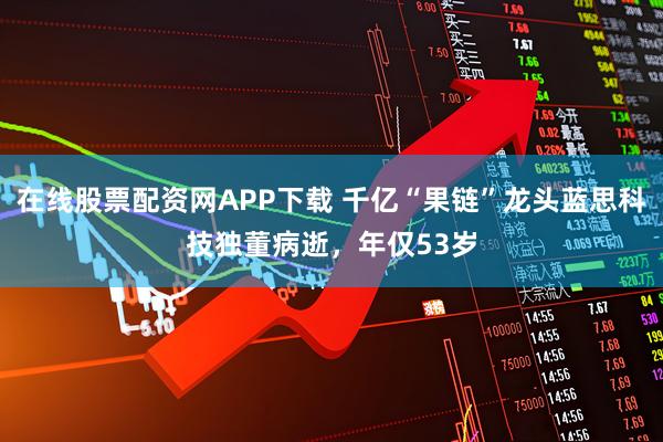 在线股票配资网APP下载 千亿“果链”龙头蓝思科技独董病逝，年仅53岁