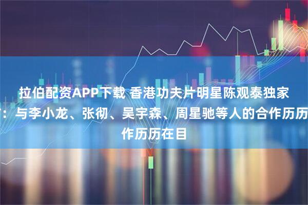 拉伯配资APP下载 香港功夫片明星陈观泰独家专访：与李小龙、张彻、吴宇森、周星驰等人的合作历历在目