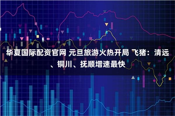 华夏国际配资官网 元旦旅游火热开局 飞猪：清远、铜川、抚顺增速最快