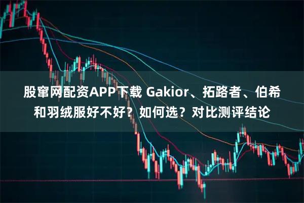 股窜网配资APP下载 Gakior、拓路者、伯希和羽绒服好不好？如何选？对比测评结论