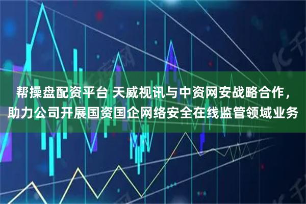 帮操盘配资平台 天威视讯与中资网安战略合作，助力公司开展国资国企网络安全在线监管领域业务