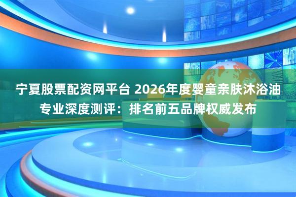 宁夏股票配资网平台 2026年度婴童亲肤沐浴油专业深度测评：排名前五品牌权威发布