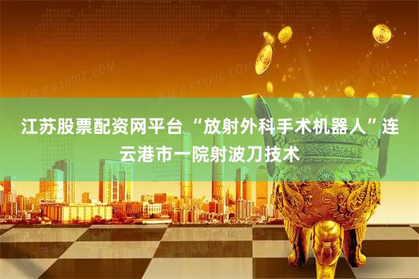 江苏股票配资网平台 “放射外科手术机器人”连云港市一院射波刀技术