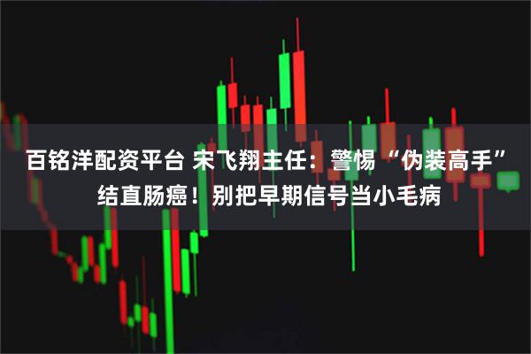 百铭洋配资平台 宋飞翔主任：警惕 “伪装高手” 结直肠癌！别把早期信号当小毛病