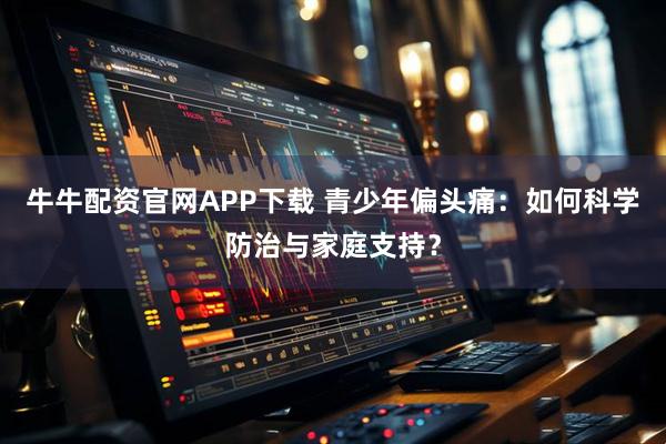 牛牛配资官网APP下载 青少年偏头痛：如何科学防治与家庭支持？