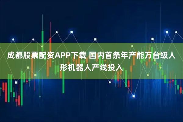 成都股票配资APP下载 国内首条年产能万台级人形机器人产线投入