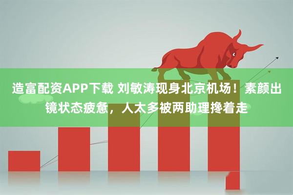 造富配资APP下载 刘敏涛现身北京机场！素颜出镜状态疲惫，人太多被两助理搀着走