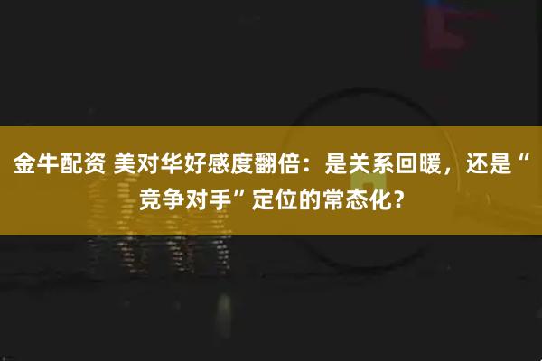 金牛配资 美对华好感度翻倍：是关系回暖，还是“竞争对手”定位的常态化？