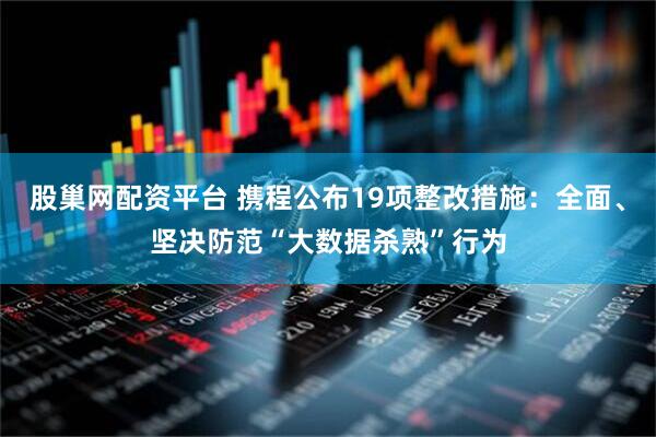 股巢网配资平台 携程公布19项整改措施：全面、坚决防范“大数据杀熟”行为